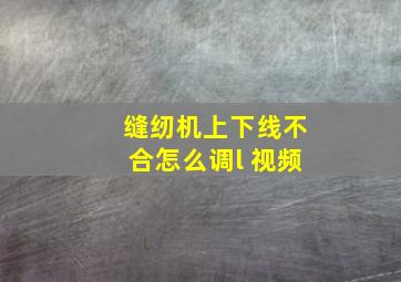 缝纫机上下线不合怎么调l 视频